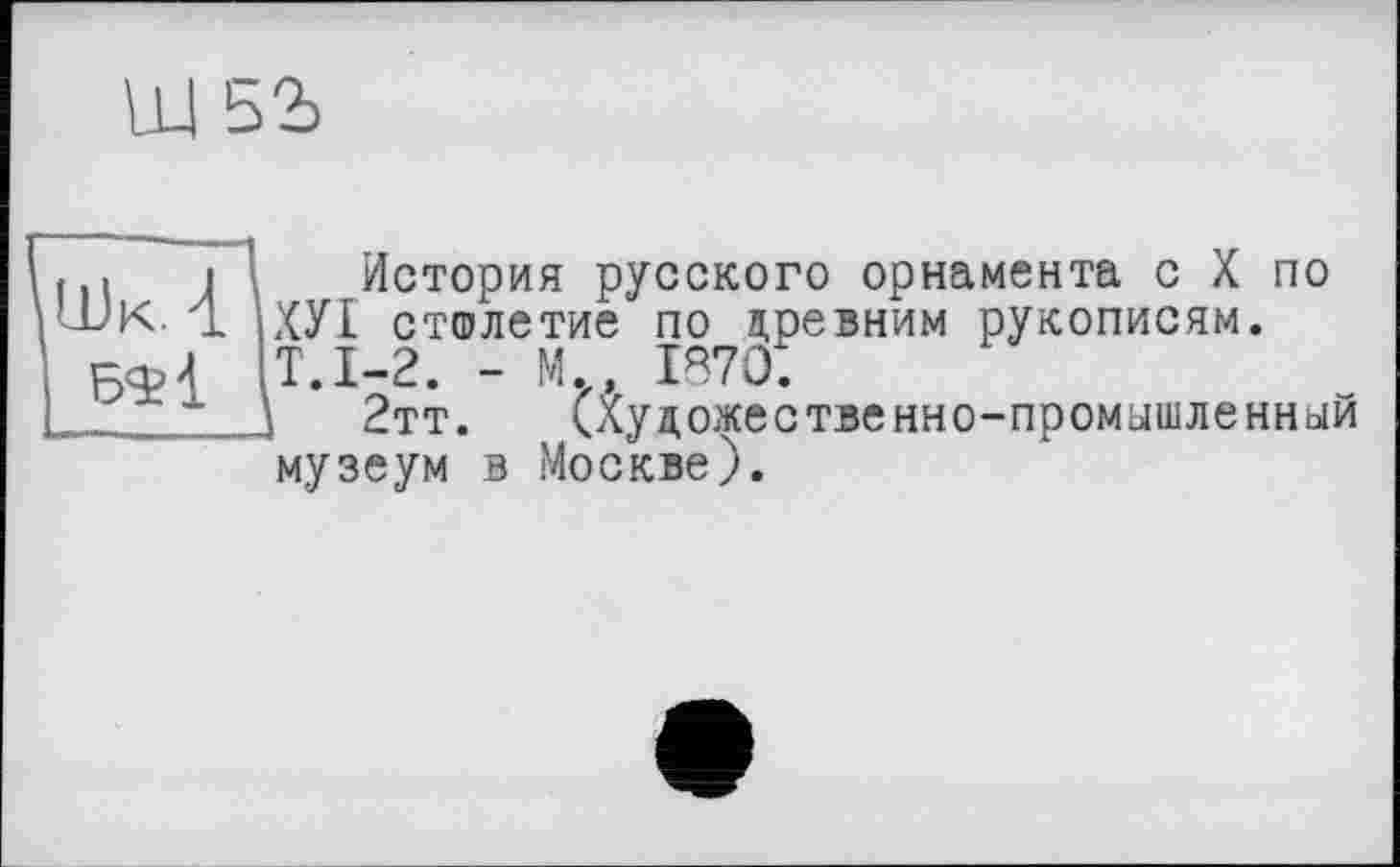 ﻿ш ьъ
І і История русского орнамента с X по ОК 4 іХУІ столетие по древним рукописям. 6<И Т.1-2. - М., 1870.
\ 2тт. (Художественно-промышленный музеум в Москве).